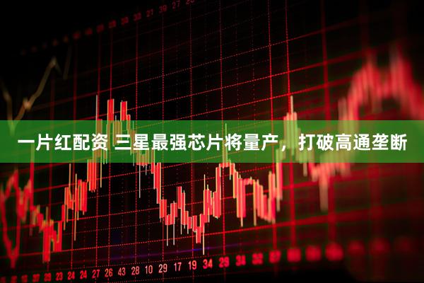 一片红配资 三星最强芯片将量产，打破高通垄断
