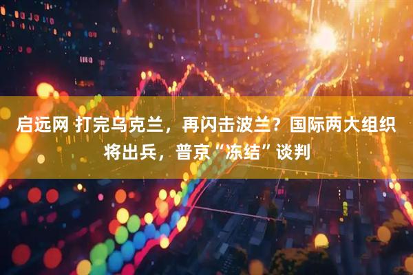 启远网 打完乌克兰，再闪击波兰？国际两大组织将出兵，普京“冻结”谈判