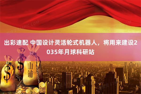 出彩速配 中国设计灵活轮式机器人，将用来建设2035年月球科研站