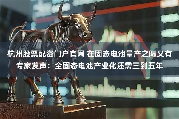 杭州股票配资门户官网 在固态电池量产之际又有专家发声：全固态电池产业化还需三到五年