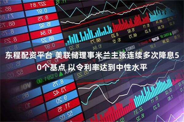 东程配资平台 美联储理事米兰主张连续多次降息50个基点 以令利率达到中性水平
