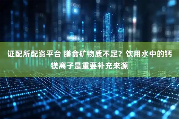 证配所配资平台 膳食矿物质不足？饮用水中的钙镁离子是重要补充来源