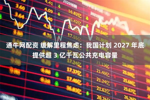 通牛网配资 缓解里程焦虑：我国计划 2027 年底提供超 3 亿千瓦公共充电容量