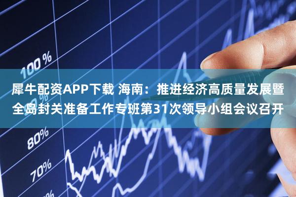 犀牛配资APP下载 海南：推进经济高质量发展暨全岛封关准备工作专班第31次领导小组会议召开