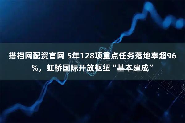 搭档网配资官网 5年128项重点任务落地率超96%，虹桥国际开放枢纽“基本建成”