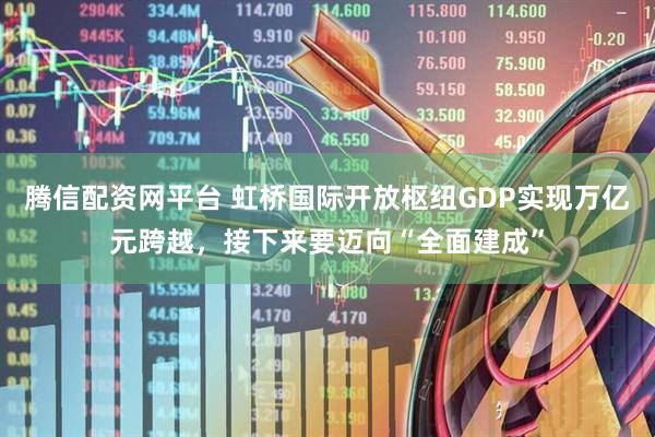 腾信配资网平台 虹桥国际开放枢纽GDP实现万亿元跨越，接下来要迈向“全面建成”