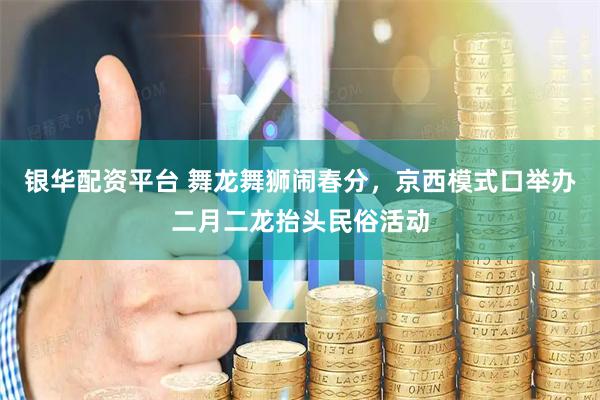 银华配资平台 舞龙舞狮闹春分，京西模式口举办二月二龙抬头民俗活动