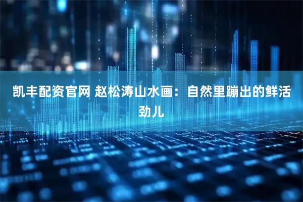 凯丰配资官网 赵松涛山水画：自然里蹦出的鲜活劲儿