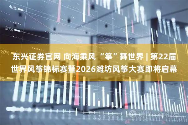 东兴证券官网 向海乘风 “筝”舞世界 | 第22届世界风筝锦标赛暨2026潍坊风筝大赛即将启幕
