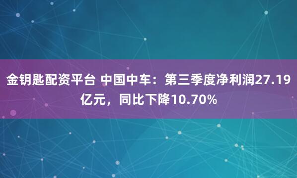 金钥匙配资平台 中国中车：第三季度净利润27.19亿元，同比下降10.70%