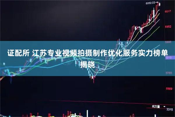 证配所 江苏专业视频拍摄制作优化服务实力榜单揭晓