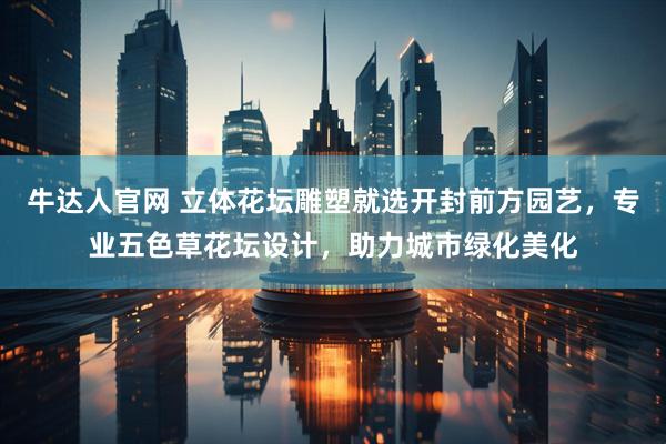 牛达人官网 立体花坛雕塑就选开封前方园艺，专业五色草花坛设计，助力城市绿化美化