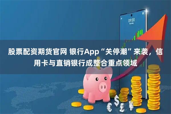 股票配资期货官网 银行App“关停潮”来袭，信用卡与直销银行成整合重点领域