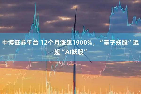 中博证券平台 12个月涨超1900%，“量子妖股”远超“AI妖股”