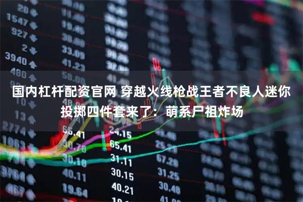 国内杠杆配资官网 穿越火线枪战王者不良人迷你投掷四件套来了：萌系尸祖炸场
