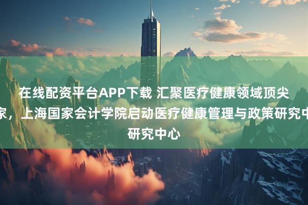 在线配资平台APP下载 汇聚医疗健康领域顶尖专家，上海国家会计学院启动医疗健康管理与政策研究中心