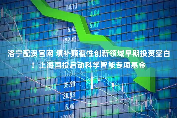 洛宁配资官网 填补颠覆性创新领域早期投资空白！上海国投启动科学智能专项基金