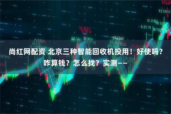 尚红网配资 北京三种智能回收机投用！好使吗？咋算钱？怎么找？实测——