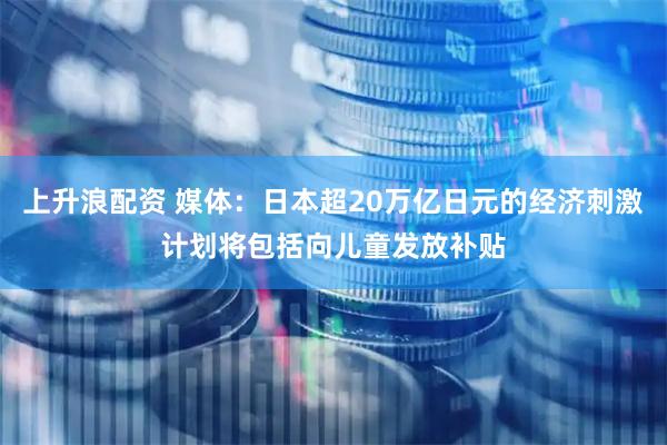 上升浪配资 媒体：日本超20万亿日元的经济刺激计划将包括向儿童发放补贴