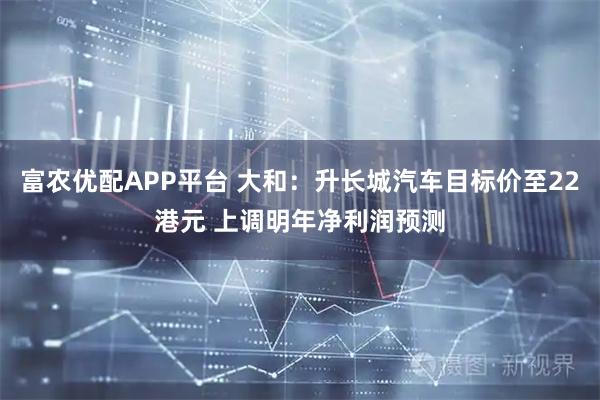 富农优配APP平台 大和：升长城汽车目标价至22港元 上调明年净利润预测