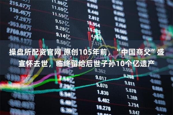 操盘所配资官网 原创105年前，“中国商父”盛宣怀去世，临终留给后世子孙10个亿遗产