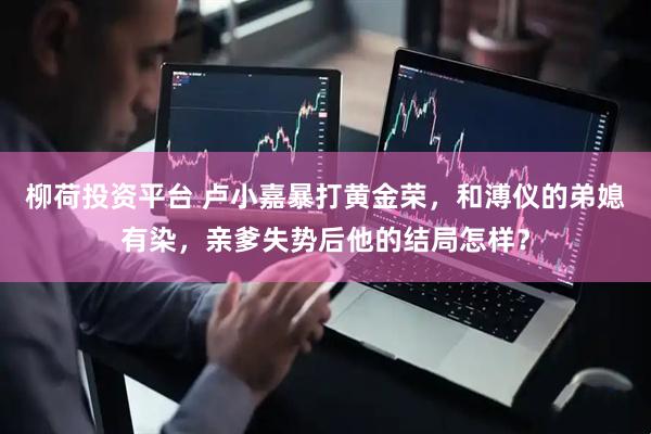 柳荷投资平台 卢小嘉暴打黄金荣，和溥仪的弟媳有染，亲爹失势后他的结局怎样？