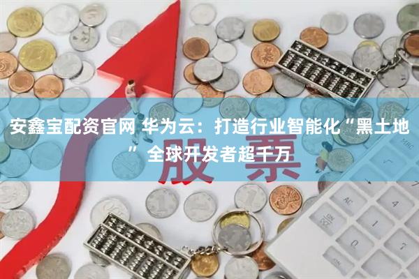 安鑫宝配资官网 华为云：打造行业智能化“黑土地” 全球开发者超千万