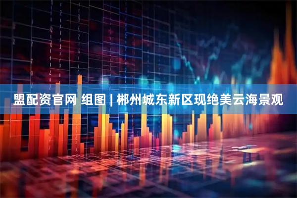 盟配资官网 组图 | 郴州城东新区现绝美云海景观