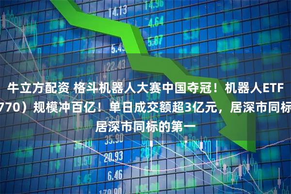 牛立方配资 格斗机器人大赛中国夺冠！机器人ETF（159770）规模冲百亿！单日成交额超3亿元，居深市同标的第一