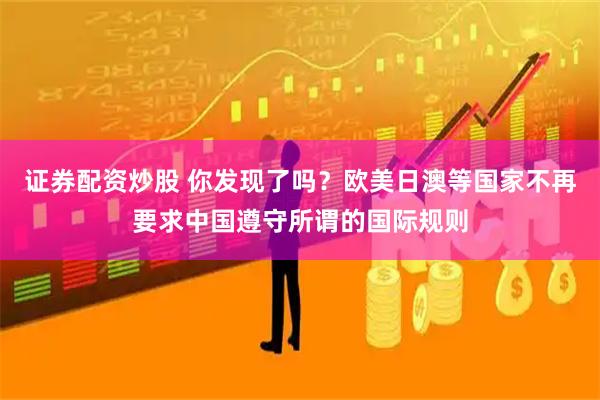 证券配资炒股 你发现了吗？欧美日澳等国家不再要求中国遵守所谓的国际规则