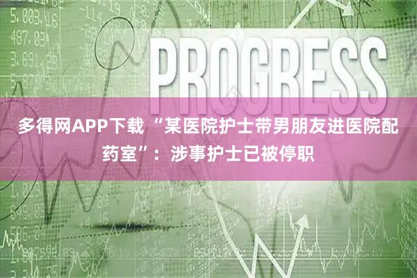 多得网APP下载 “某医院护士带男朋友进医院配药室”：涉事护士已被停职