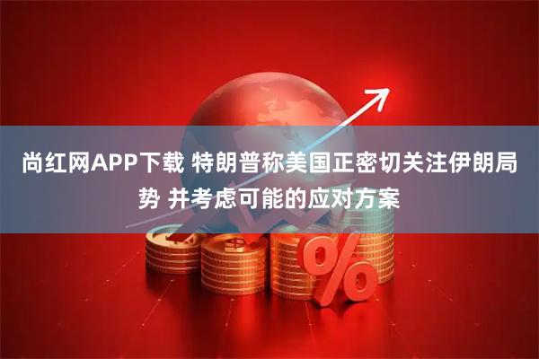 尚红网APP下载 特朗普称美国正密切关注伊朗局势 并考虑可能的应对方案