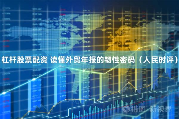 杠杆股票配资 读懂外贸年报的韧性密码（人民时评）