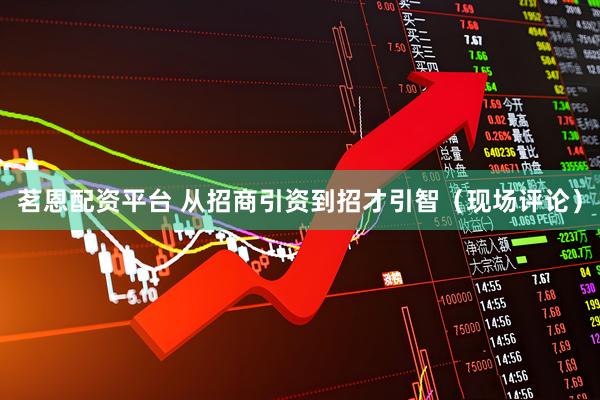 茗恩配资平台 从招商引资到招才引智（现场评论）