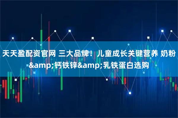 天天盈配资官网 三大品牌！儿童成长关键营养 奶粉&钙铁锌&乳铁蛋白选购