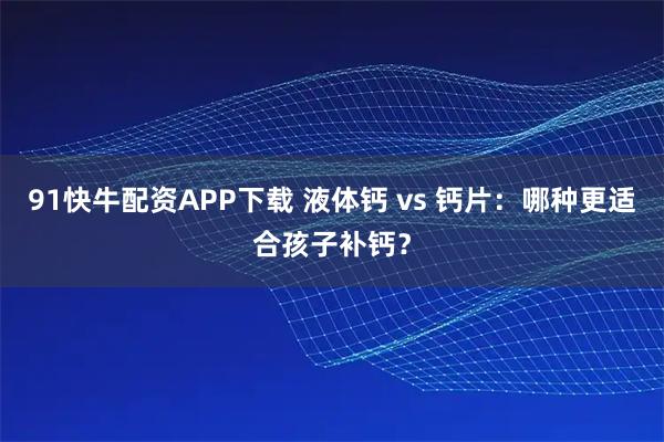91快牛配资APP下载 液体钙 vs 钙片：哪种更适合孩子补钙？