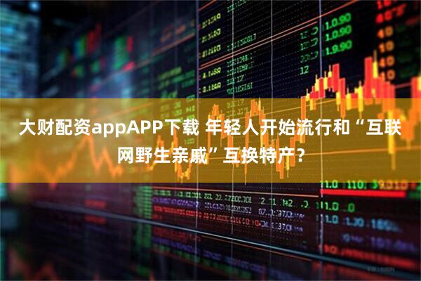 大财配资appAPP下载 年轻人开始流行和“互联网野生亲戚”互换特产？