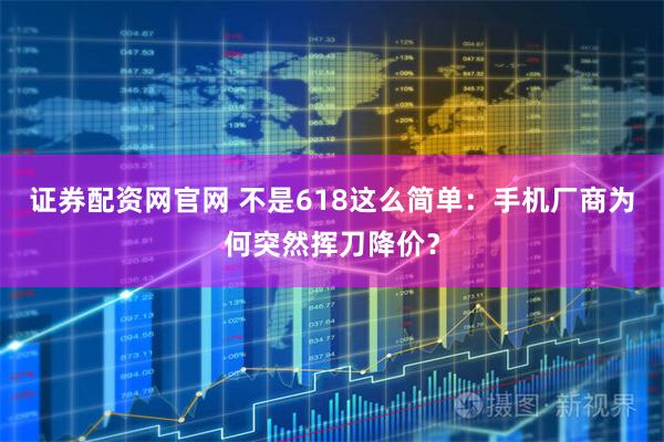 证券配资网官网 不是618这么简单：手机厂商为何突然挥刀降价？