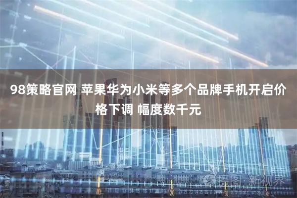 98策略官网 苹果华为小米等多个品牌手机开启价格下调 幅度数千元