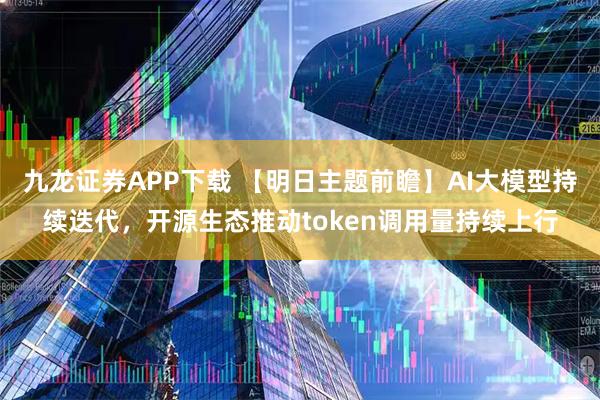 九龙证券APP下载 【明日主题前瞻】AI大模型持续迭代，开源生态推动token调用量持续上行